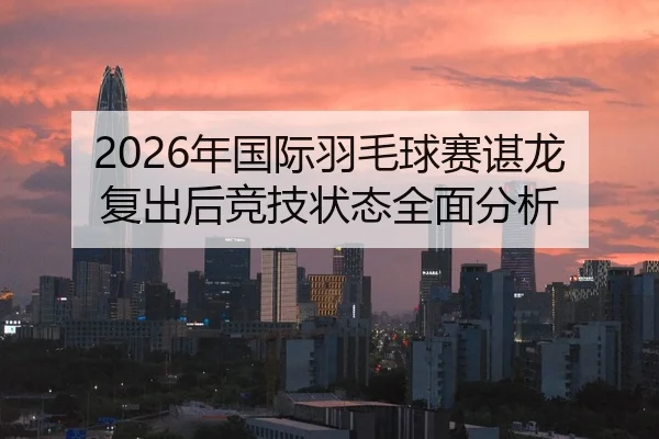 2026年国际羽毛球赛谌龙复出后竞技状态全面分析