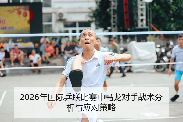 2026年国际乒联比赛中马龙对手战术分析与应对策略
