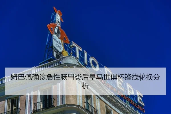 姆巴佩确诊急性肠胃炎后皇马世俱杯锋线轮换分析