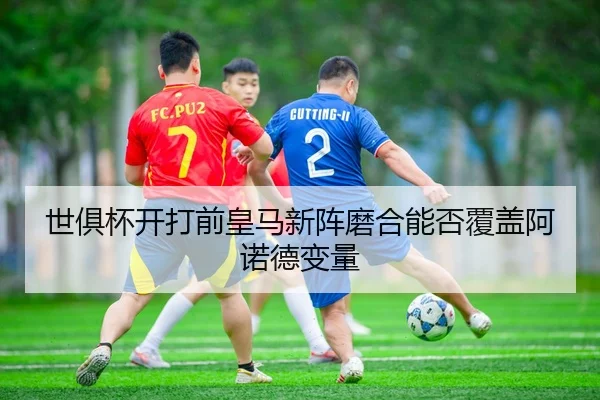 世俱杯开打前皇马新阵磨合能否覆盖阿诺德变量