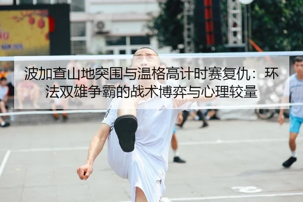 波加查山地突围与温格高计时赛复仇：环法双雄争霸的战术博弈与心理较量