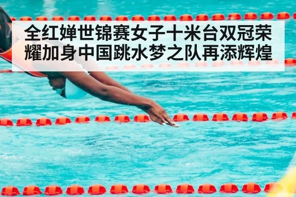 全红婵世锦赛女子十米台双冠荣耀加身中国跳水梦之队再添辉煌